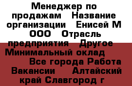 Менеджер по продажам › Название организации ­ Енисей-М, ООО › Отрасль предприятия ­ Другое › Минимальный оклад ­ 100 000 - Все города Работа » Вакансии   . Алтайский край,Славгород г.